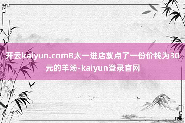 开云kaiyun.comB太一进店就点了一份价钱为30元的羊汤-kaiyun登录官网