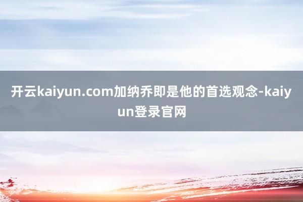 开云kaiyun.com加纳乔即是他的首选观念-kaiyun登录官网