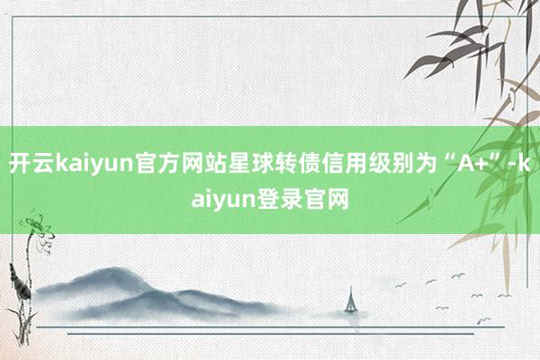 开云kaiyun官方网站星球转债信用级别为“A+”-kaiyun登录官网