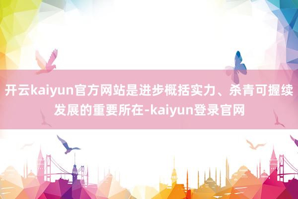 开云kaiyun官方网站是进步概括实力、杀青可握续发展的重要所在-kaiyun登录官网