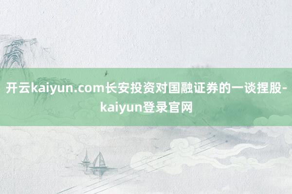开云kaiyun.com长安投资对国融证券的一谈捏股-kaiyun登录官网