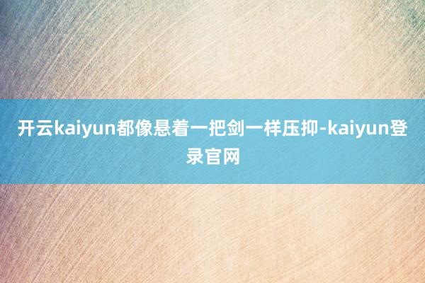 开云kaiyun都像悬着一把剑一样压抑-kaiyun登录官网