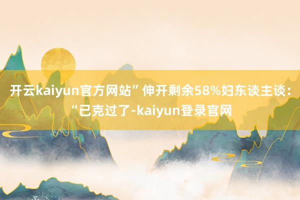 开云kaiyun官方网站”伸开剩余58%妇东谈主谈：“已克过了-kaiyun登录官网