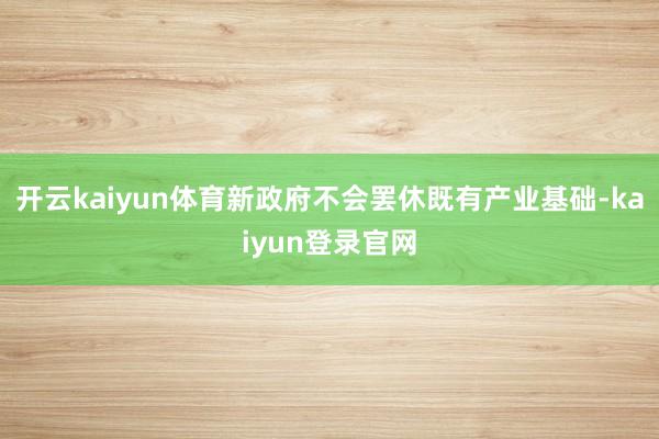 开云kaiyun体育新政府不会罢休既有产业基础-kaiyun登录官网