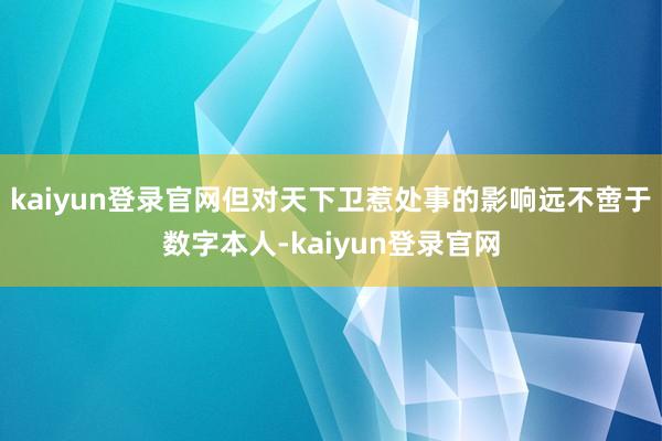 kaiyun登录官网但对天下卫惹处事的影响远不啻于数字本人-kaiyun登录官网