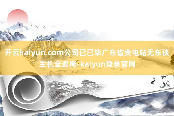 开云kaiyun.com公司已已毕广东省变电站无东谈主机全遮掩-kaiyun登录官网