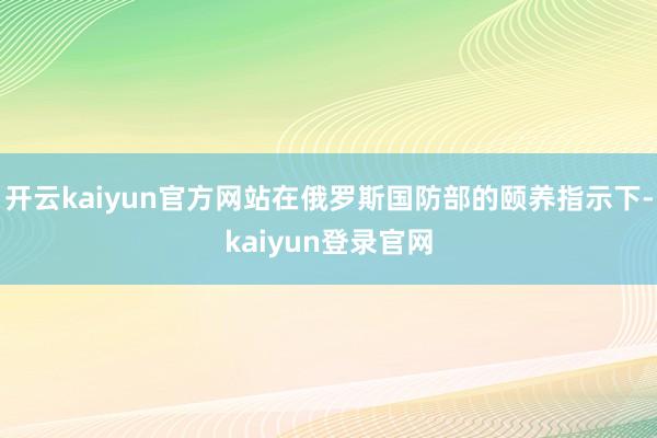 开云kaiyun官方网站在俄罗斯国防部的颐养指示下-kaiyun登录官网