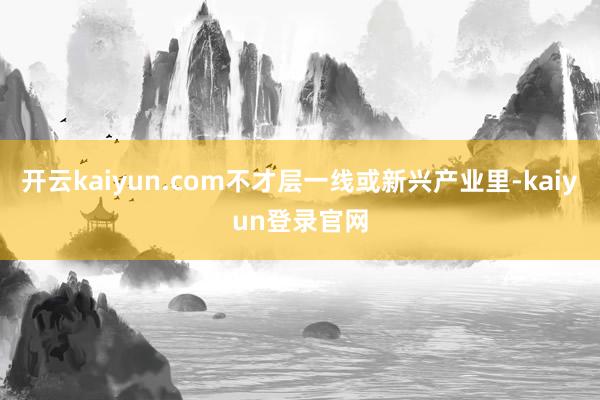 开云kaiyun.com不才层一线或新兴产业里-kaiyun登录官网