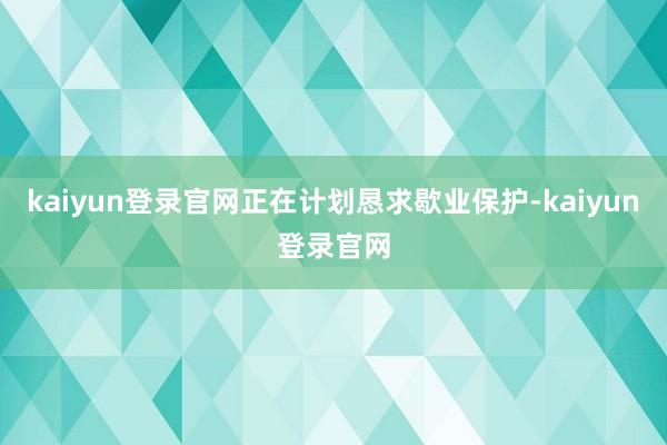 kaiyun登录官网正在计划恳求歇业保护-kaiyun登录官网