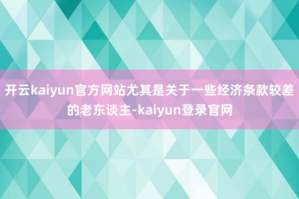 开云kaiyun官方网站尤其是关于一些经济条款较差的老东谈主-kaiyun登录官网