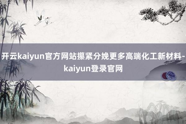 开云kaiyun官方网站攥紧分娩更多高端化工新材料-kaiyun登录官网