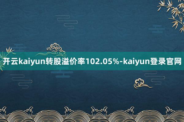 开云kaiyun转股溢价率102.05%-kaiyun登录官网