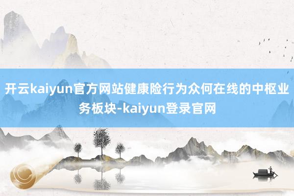 开云kaiyun官方网站健康险行为众何在线的中枢业务板块-kaiyun登录官网