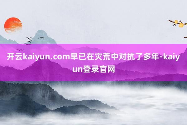 开云kaiyun.com早已在灾荒中对抗了多年-kaiyun登录官网