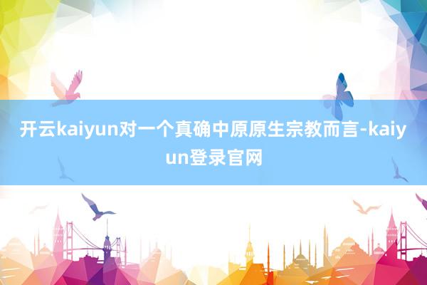 开云kaiyun对一个真确中原原生宗教而言-kaiyun登录官网