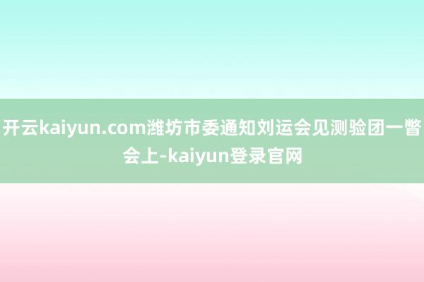 开云kaiyun.com潍坊市委通知刘运会见测验团一瞥　　会上-kaiyun登录官网