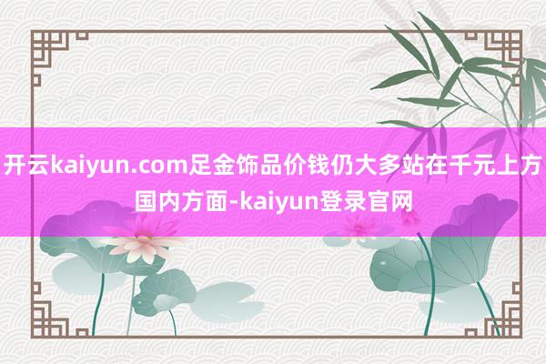 开云kaiyun.com　　足金饰品价钱仍大多站在千元上方　　国内方面-kaiyun登录官网