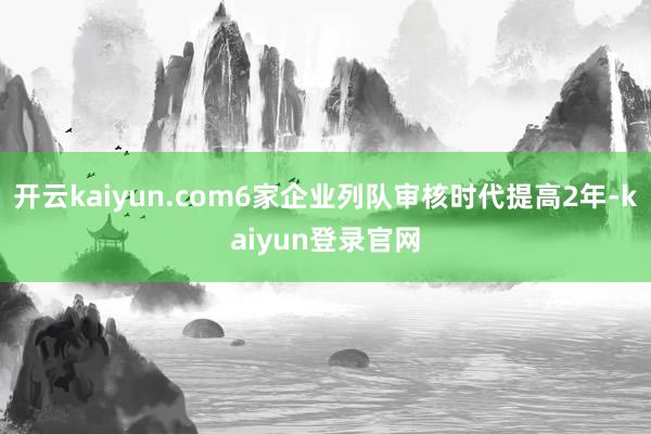 开云kaiyun.com6家企业列队审核时代提高2年-kaiyun登录官网
