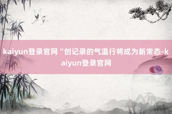 kaiyun登录官网“创记录的气温行将成为新常态-kaiyun登录官网