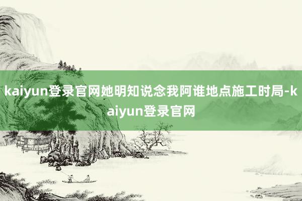 kaiyun登录官网她明知说念我阿谁地点施工时局-kaiyun登录官网