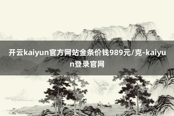 开云kaiyun官方网站金条价钱989元/克-kaiyun登录官网