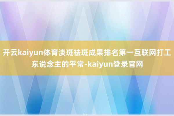 开云kaiyun体育淡斑祛斑成果排名第一互联网打工东说念主的平常-kaiyun登录官网