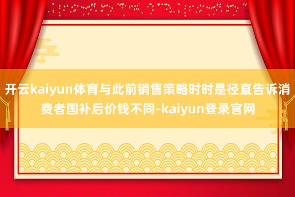 开云kaiyun体育与此前销售策略时时是径直告诉消费者国补后价钱不同-kaiyun登录官网