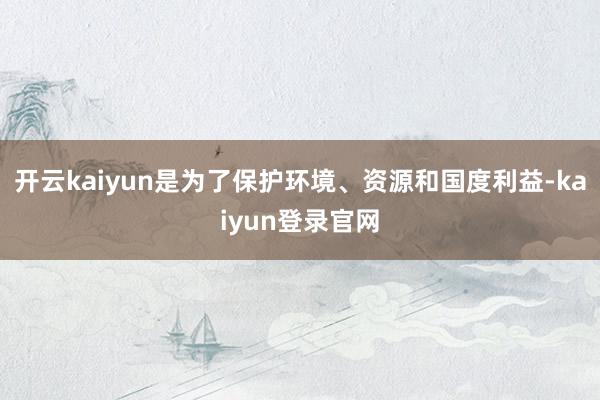 开云kaiyun是为了保护环境、资源和国度利益-kaiyun登录官网
