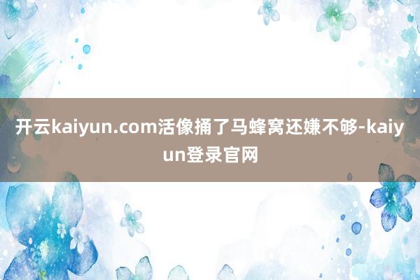 开云kaiyun.com活像捅了马蜂窝还嫌不够-kaiyun登录官网