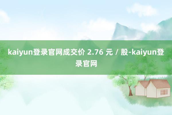 kaiyun登录官网成交价 2.76 元 / 股-kaiyun登录官网