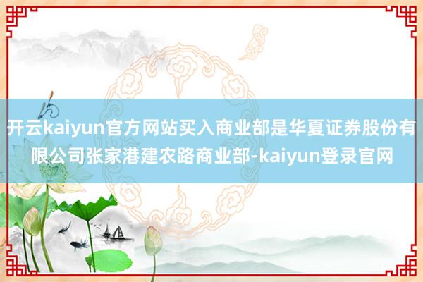 开云kaiyun官方网站买入商业部是华夏证券股份有限公司张家港建农路商业部-kaiyun登录官网