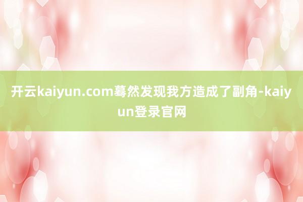 开云kaiyun.com蓦然发现我方造成了副角-kaiyun登录官网