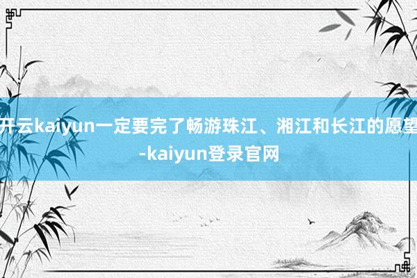 开云kaiyun一定要完了畅游珠江、湘江和长江的愿望-kaiyun登录官网