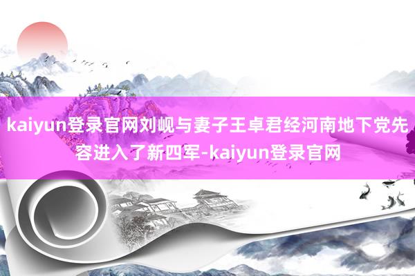 kaiyun登录官网刘岘与妻子王卓君经河南地下党先容进入了新四军-kaiyun登录官网