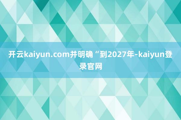 开云kaiyun.com并明确“到2027年-kaiyun登录官网