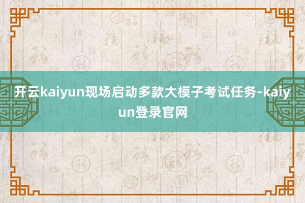 开云kaiyun现场启动多款大模子考试任务-kaiyun登录官网