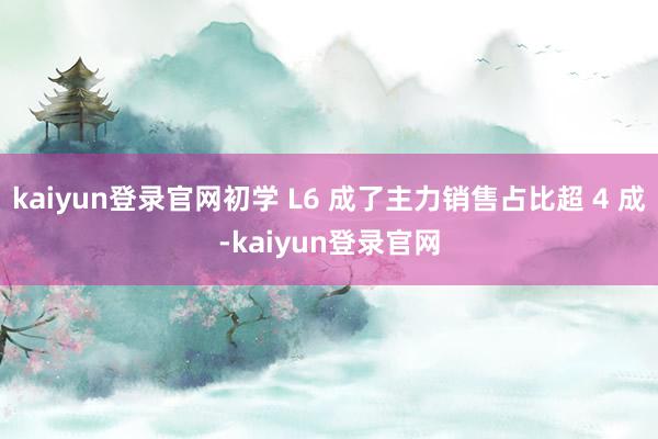 kaiyun登录官网初学 L6 成了主力销售占比超 4 成-kaiyun登录官网