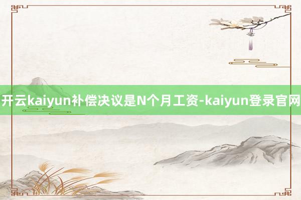 开云kaiyun补偿决议是N个月工资-kaiyun登录官网