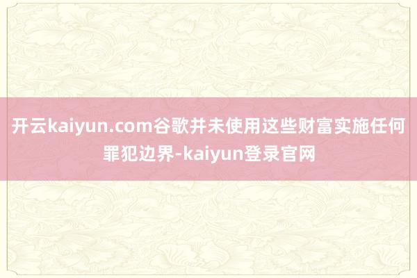 开云kaiyun.com谷歌并未使用这些财富实施任何罪犯边界-kaiyun登录官网
