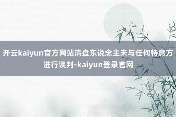 开云kaiyun官方网站清盘东说念主未与任何特意方进行谈判-kaiyun登录官网