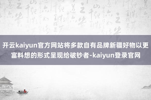 开云kaiyun官方网站将多款自有品牌新疆好物以更富料想的形式呈现给破钞者-kaiyun登录官网