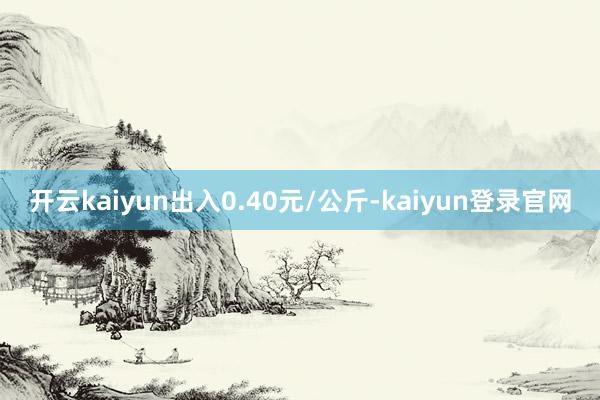 开云kaiyun出入0.40元/公斤-kaiyun登录官网