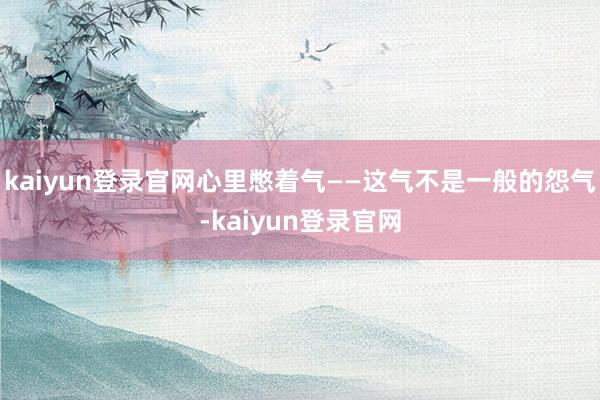 kaiyun登录官网心里憋着气——这气不是一般的怨气-kaiyun登录官网