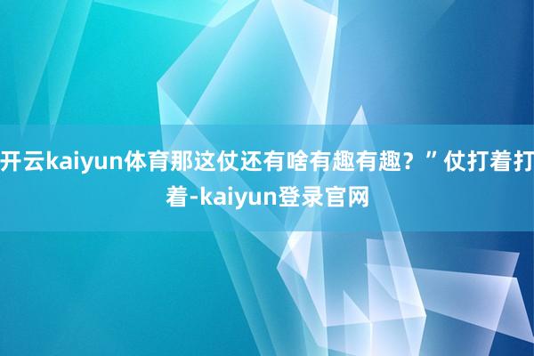 开云kaiyun体育那这仗还有啥有趣有趣？”仗打着打着-kaiyun登录官网