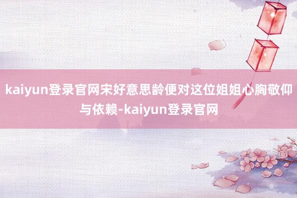 kaiyun登录官网宋好意思龄便对这位姐姐心胸敬仰与依赖-kaiyun登录官网