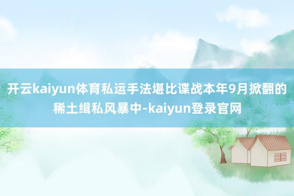 开云kaiyun体育私运手法堪比谍战本年9月掀翻的稀土缉私风暴中-kaiyun登录官网