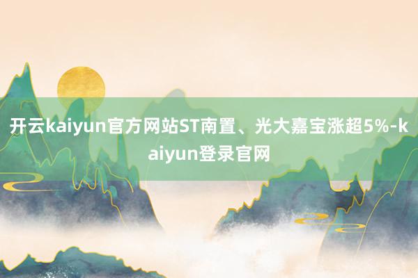 开云kaiyun官方网站ST南置、光大嘉宝涨超5%-kaiyun登录官网
