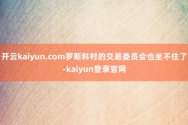 开云kaiyun.com罗斯科村的交易委员会也坐不住了-kaiyun登录官网