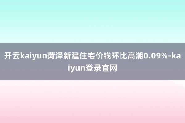 开云kaiyun菏泽新建住宅价钱环比高潮0.09%-kaiyun登录官网
