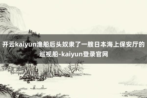 开云kaiyun渔船后头奴隶了一艘日本海上保安厅的巡视船-kaiyun登录官网